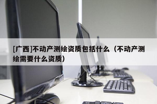 [廣西]不動產測繪資質包括什么（不動產測繪需要什么資質）