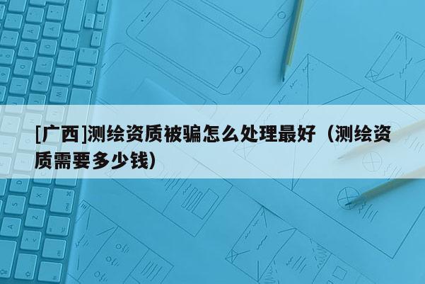 [廣西]測繪資質被騙怎么處理最好（測繪資質需要多少錢）