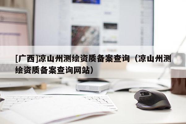[廣西]涼山州測(cè)繪資質(zhì)備案查詢（涼山州測(cè)繪資質(zhì)備案查詢網(wǎng)站）