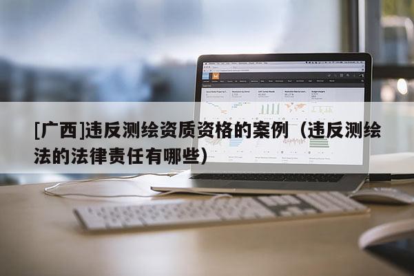 [廣西]違反測繪資質資格的案例（違反測繪法的法律責任有哪些）
