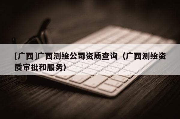 [廣西]廣西測繪公司資質(zhì)查詢（廣西測繪資質(zhì)審批和服務）