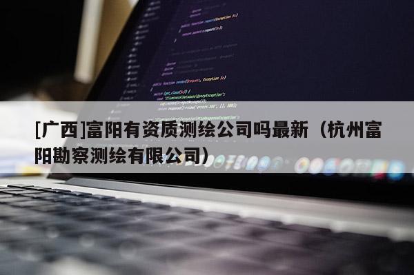 [廣西]富陽有資質測繪公司嗎最新（杭州富陽勘察測繪有限公司）