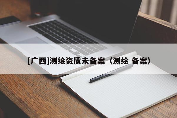 [廣西]測(cè)繪資質(zhì)未備案（測(cè)繪 備案）