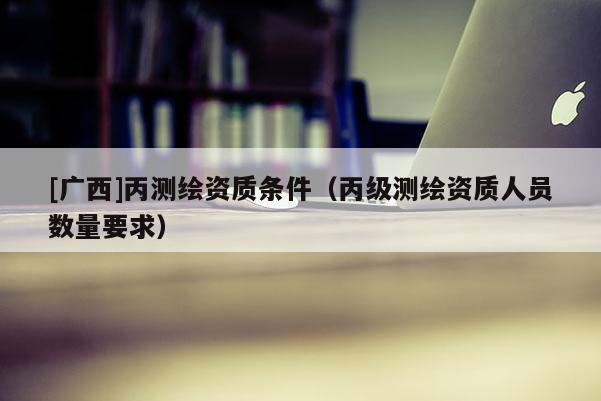 [廣西]丙測(cè)繪資質(zhì)條件（丙級(jí)測(cè)繪資質(zhì)人員數(shù)量要求）