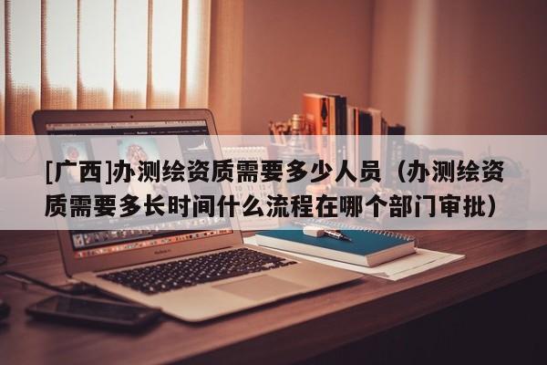 [廣西]辦測繪資質需要多少人員（辦測繪資質需要多長時間什么流程在哪個部門審批）