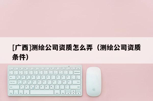 [廣西]測(cè)繪公司資質(zhì)怎么弄（測(cè)繪公司資質(zhì)條件）