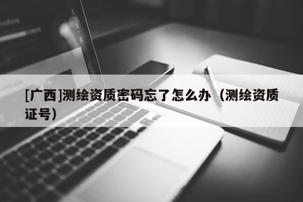 [廣西]測繪資質密碼忘了怎么辦（測繪資質證號）