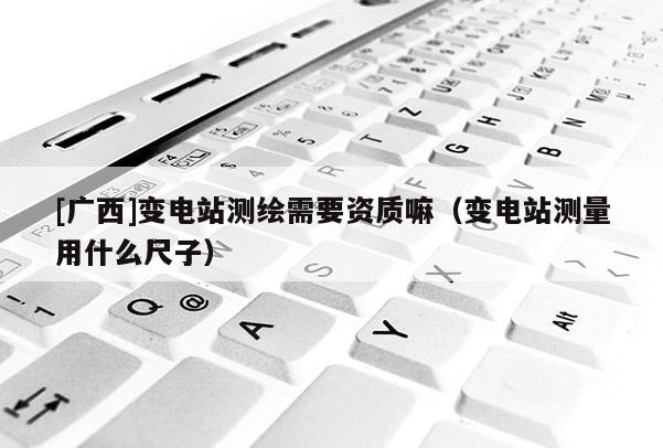 [廣西]變電站測繪需要資質嘛（變電站測量用什么尺子）