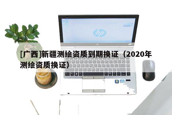[廣西]新疆測繪資質到期換證（2020年測繪資質換證）
