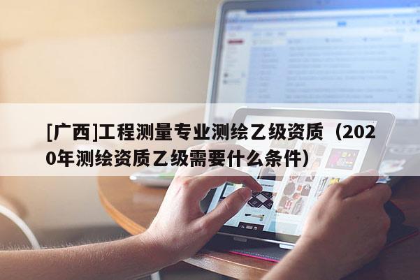 [廣西]工程測量專業測繪乙級資質（2020年測繪資質乙級需要什么條件）