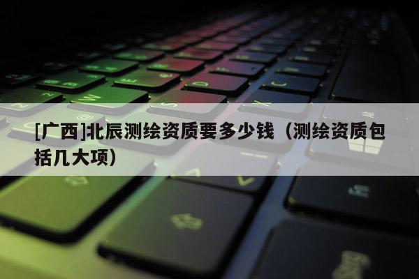 [廣西]北辰測繪資質要多少錢（測繪資質包括幾大項）