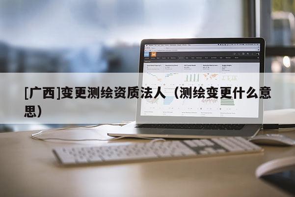 [廣西]變更測繪資質法人（測繪變更什么意思）