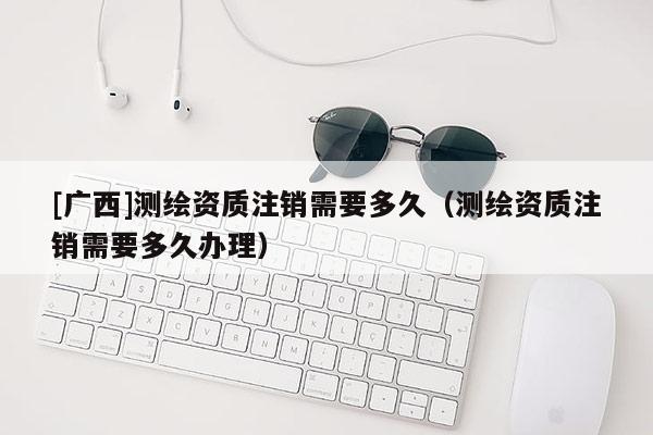 [廣西]測繪資質注銷需要多久（測繪資質注銷需要多久辦理）