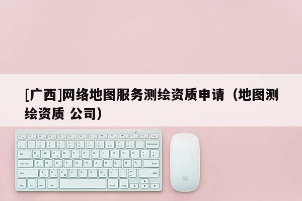 [廣西]網絡地圖服務測繪資質申請（地圖測繪資質 公司）