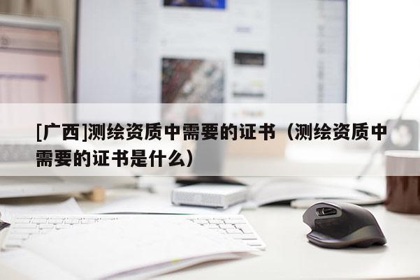 [廣西]測繪資質中需要的證書（測繪資質中需要的證書是什么）