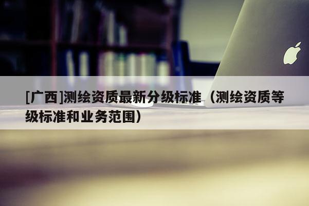 [廣西]測繪資質最新分級標準（測繪資質等級標準和業務范圍）