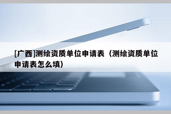 [廣西]測繪資質單位申請表（測繪資質單位申請表怎么填）