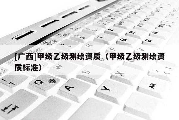 [廣西]甲級(jí)乙級(jí)測(cè)繪資質(zhì)（甲級(jí)乙級(jí)測(cè)繪資質(zhì)標(biāo)準(zhǔn)）