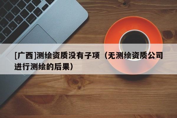 [廣西]測繪資質沒有子項（無測繪資質公司進行測繪的后果）