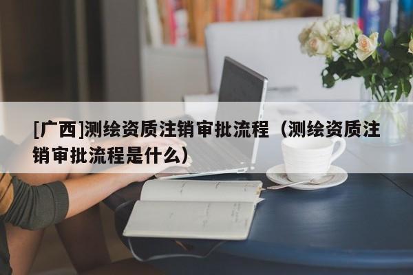 [廣西]測繪資質注銷審批流程（測繪資質注銷審批流程是什么）