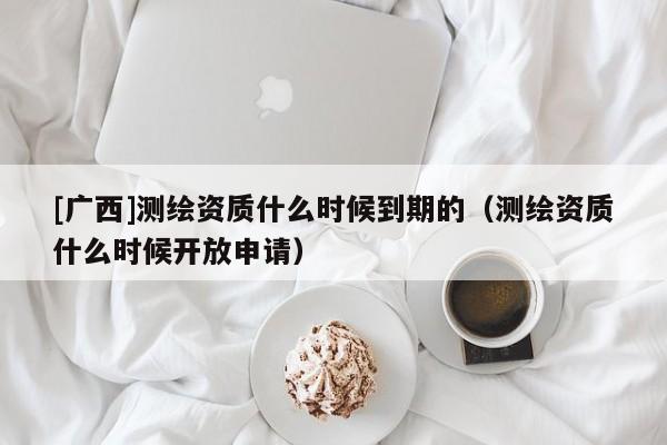 [廣西]測繪資質什么時候到期的（測繪資質什么時候開放申請）