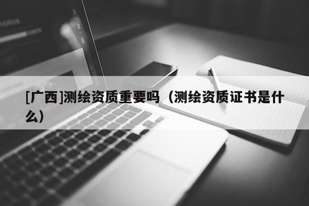 [廣西]測繪資質重要嗎（測繪資質證書是什么）
