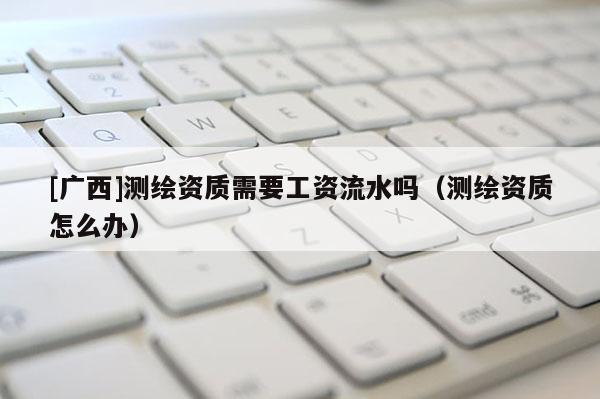 [廣西]測繪資質需要工資流水嗎（測繪資質怎么辦）