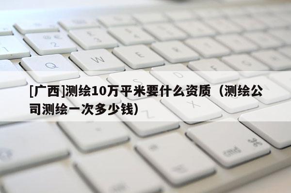 [廣西]測繪10萬平米要什么資質（測繪公司測繪一次多少錢）