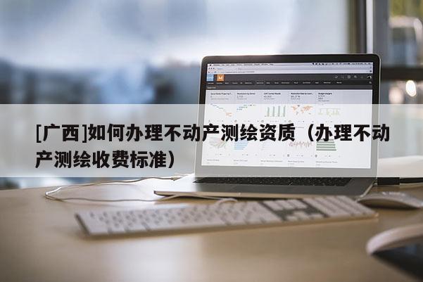 [廣西]如何辦理不動產測繪資質（辦理不動產測繪收費標準）