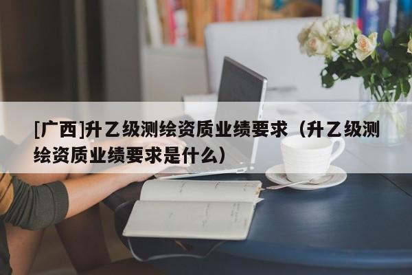 [廣西]升乙級測繪資質業績要求（升乙級測繪資質業績要求是什么）