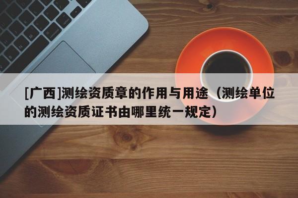 [廣西]測繪資質章的作用與用途（測繪單位的測繪資質證書由哪里統一規定）