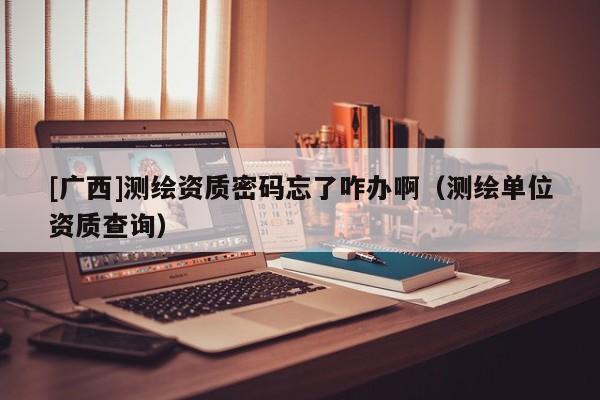 [廣西]測繪資質(zhì)密碼忘了咋辦?。y繪單位資質(zhì)查詢）