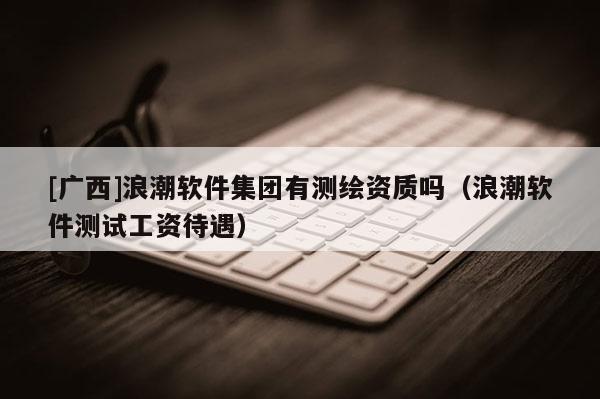 [廣西]浪潮軟件集團(tuán)有測繪資質(zhì)嗎（浪潮軟件測試工資待遇）