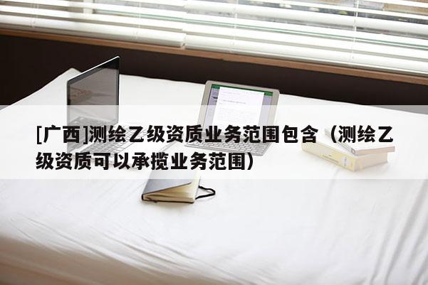 [廣西]測繪乙級資質(zhì)業(yè)務(wù)范圍包含（測繪乙級資質(zhì)可以承攬業(yè)務(wù)范圍）