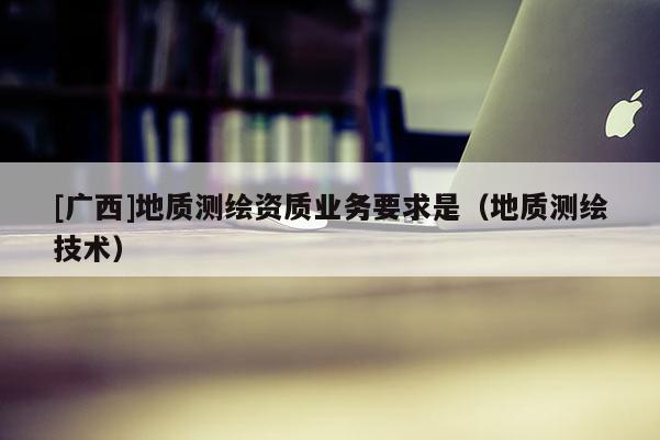 [廣西]地質測繪資質業務要求是（地質測繪技術）