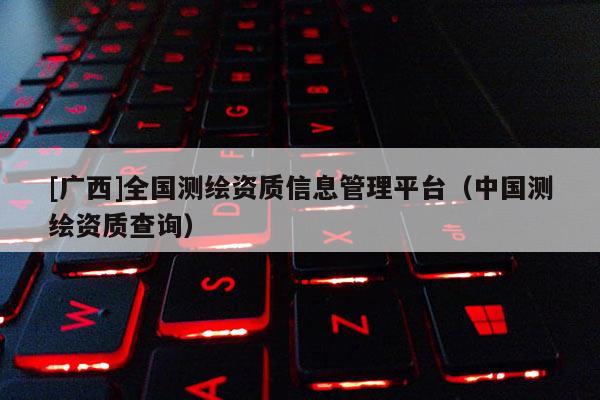 [廣西]全國測繪資質信息管理平臺（中國測繪資質查詢）