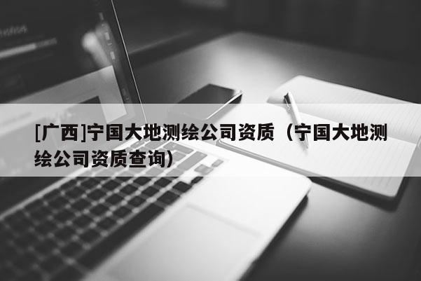 [廣西]寧國大地測繪公司資質（寧國大地測繪公司資質查詢）