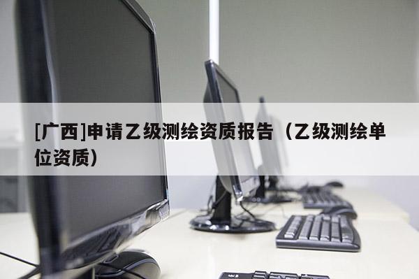 [廣西]申請乙級測繪資質報告（乙級測繪單位資質）