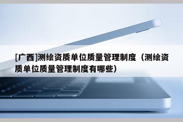 [廣西]測繪資質單位質量管理制度（測繪資質單位質量管理制度有哪些）