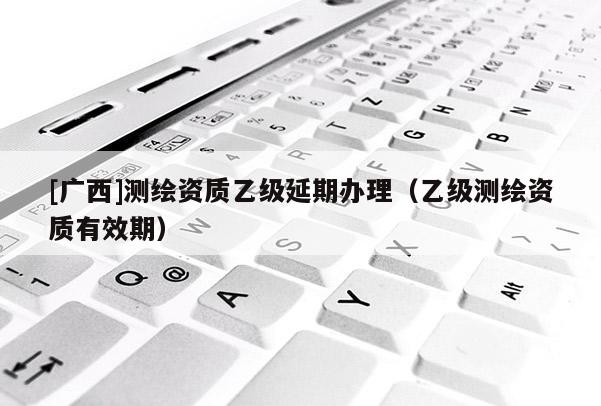 [廣西]測繪資質乙級延期辦理（乙級測繪資質有效期）