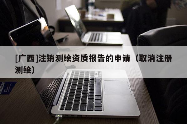 [廣西]注銷測繪資質(zhì)報告的申請（取消注冊測繪）