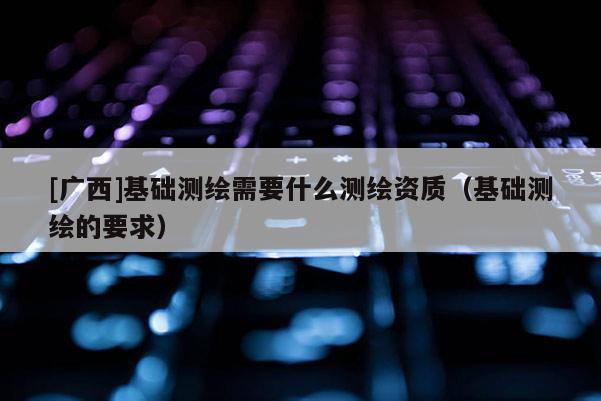 [廣西]基礎測繪需要什么測繪資質（基礎測繪的要求）