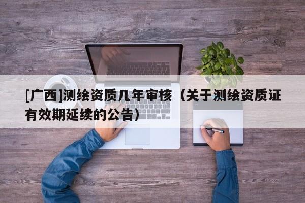[廣西]測繪資質幾年審核（關于測繪資質證有效期延續的公告）