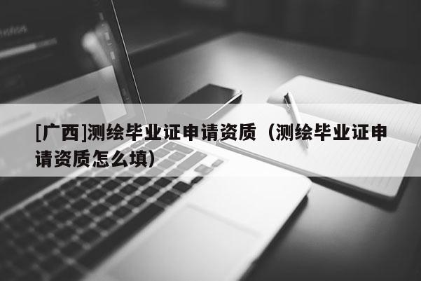 [廣西]測繪畢業證申請資質（測繪畢業證申請資質怎么填）
