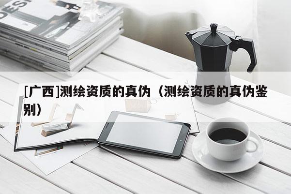 [廣西]測繪資質(zhì)的真?zhèn)危y繪資質(zhì)的真?zhèn)舞b別）