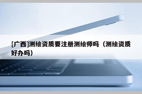 [廣西]測繪資質要注冊測繪師嗎（測繪資質好辦嗎）