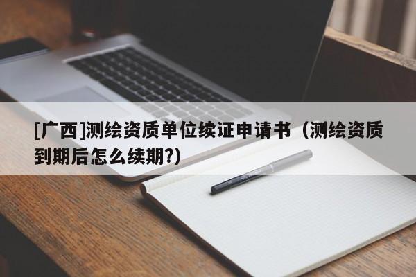 [廣西]測繪資質單位續證申請書（測繪資質到期后怎么續期?）