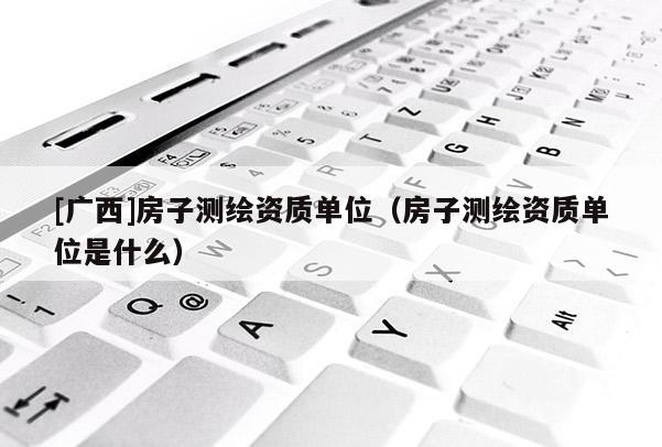 [廣西]房子測繪資質單位（房子測繪資質單位是什么）