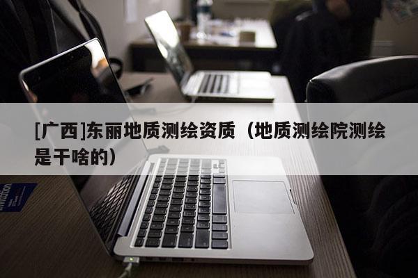 [廣西]東麗地質測繪資質（地質測繪院測繪是干啥的）