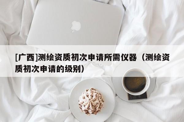 [廣西]測繪資質(zhì)初次申請所需儀器（測繪資質(zhì)初次申請的級別）